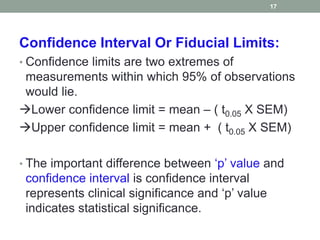 Confidence Interval Or Fiducial Limits:
• Confidence limits are two extremes of
measurements within which 95% of observations
would lie.
Lower confidence limit = mean – ( t0.05 X SEM)
Upper confidence limit = mean + ( t0.05 X SEM)
• The important difference between ‘p’ value and
confidence interval is confidence interval
represents clinical significance and ‘p’ value
indicates statistical significance.
17
 