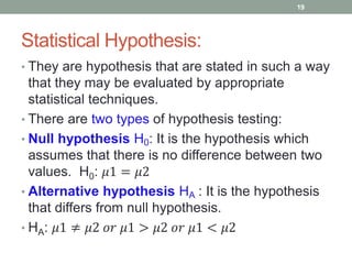 Statistical Hypothesis:
• They are hypothesis that are stated in such a way
that they may be evaluated by appropriate
statistical techniques.
• There are two types of hypothesis testing:
• Null hypothesis H0: It is the hypothesis which
assumes that there is no difference between two
values. H0: 𝜇1 = 𝜇2
• Alternative hypothesis HA : It is the hypothesis
that differs from null hypothesis.
• HA: 𝜇1 ≠ 𝜇2 𝑜𝑟 𝜇1 > 𝜇2 𝑜𝑟 𝜇1 < 𝜇2
19
 