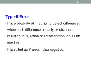 Type-II Error:
• It is probability of inability to detect difference;
when such difference actually exists, thus
resulting in rejection of active compound as an
inactive.
• It is called as 𝛽 error/ false negative.
21
 
