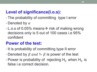 Level of significance(l.o.s):
• The probability of committing type I error
• Denoted by 𝛼
• L.o.s of 0.05% means risk of making wrong
decisions only is 5 out of 100 cases i.e 95%
confident
Power of the test:
• It is probability of committing type II error
• Denoted by 𝛽 𝑎𝑛𝑑 1- 𝛽 is power of the test
• Power is probability of rejecting H0 when H0 is
false i.e correct decision.
22
 
