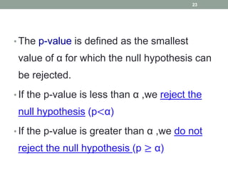 • The p-value is defined as the smallest
value of α for which the null hypothesis can
be rejected.
• If the p-value is less than α ,we reject the
null hypothesis (p<α)
• If the p-value is greater than α ,we do not
reject the null hypothesis (p ≥ α)
23
 