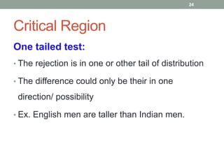 Critical Region
One tailed test:
• The rejection is in one or other tail of distribution
• The difference could only be their in one
direction/ possibility
• Ex. English men are taller than Indian men.
24
 