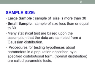 SAMPLE SIZE:
• Large Sample : sample of size is more than 30
• Small Sample: sample of size less than or equal
to 30
• Many statistical test are based upon the
assumption that the data are sampled from a
Gaussian distribution.
• Procedures for testing hypotheses about
parameters in a population described by a
specified distributional form, (normal distribution)
are called parametric tests.
27
 
