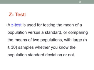 Z- Test:
• A z-test is used for testing the mean of a
population versus a standard, or comparing
the means of two populations, with large (n
≥ 30) samples whether you know the
population standard deviation or not.
29
 
