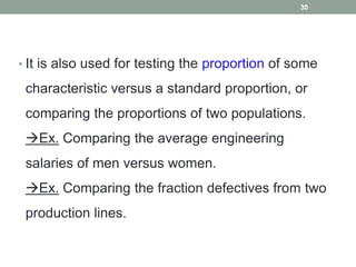 • It is also used for testing the proportion of some
characteristic versus a standard proportion, or
comparing the proportions of two populations.
Ex. Comparing the average engineering
salaries of men versus women.
Ex. Comparing the fraction defectives from two
production lines.
30
 