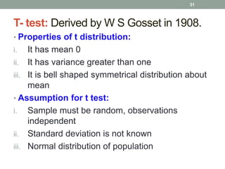 T- test: Derived by W S Gosset in 1908.
• Properties of t distribution:
i. It has mean 0
ii. It has variance greater than one
iii. It is bell shaped symmetrical distribution about
mean
• Assumption for t test:
i. Sample must be random, observations
independent
ii. Standard deviation is not known
iii. Normal distribution of population
31
 