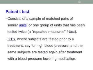 Paired t test:
• Consists of a sample of matched pairs of
similar units, or one group of units that has been
tested twice (a "repeated measures" t-test).
• Ex. where subjects are tested prior to a
treatment, say for high blood pressure, and the
same subjects are tested again after treatment
with a blood-pressure lowering medication.
33
 