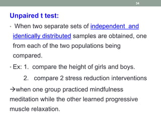 Unpaired t test:
• When two separate sets of independent and
identically distributed samples are obtained, one
from each of the two populations being
compared.
• Ex: 1. compare the height of girls and boys.
2. compare 2 stress reduction interventions
when one group practiced mindfulness
meditation while the other learned progressive
muscle relaxation.
34
 