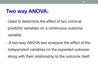 Two way ANOVA:
• Used to determine the effect of two nominal
predictor variables on a continuous outcome
variable.
• A two-way ANOVA test analyzes the effect of the
independent variables on the expected outcome
along with their relationship to the outcome itself.
37
 