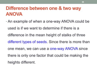 Difference between one & two way
ANOVA
• An example of when a one-way ANOVA could be
used is if we want to determine if there is a
difference in the mean height of stalks of three
different types of seeds. Since there is more than
one mean, we can use a one-way ANOVA since
there is only one factor that could be making the
heights different.
38
 