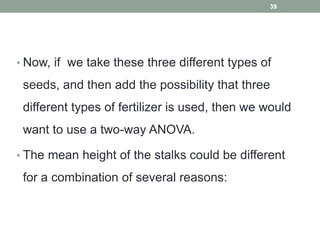 • Now, if we take these three different types of
seeds, and then add the possibility that three
different types of fertilizer is used, then we would
want to use a two-way ANOVA.
• The mean height of the stalks could be different
for a combination of several reasons:
39
 