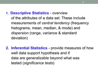 1. Descriptive Statistics - overview
of the attributes of a data set. These include
measurements of central tendency (frequency
histograms, mean, median, & mode) and
dispersion (range, variance & standard
deviation)
2. Inferential Statistics - provide measures of how
well data support hypothesis and if
data are generalizable beyond what was
tested (significance tests)
4
 