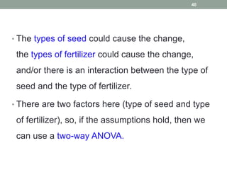 • The types of seed could cause the change,
the types of fertilizer could cause the change,
and/or there is an interaction between the type of
seed and the type of fertilizer.
• There are two factors here (type of seed and type
of fertilizer), so, if the assumptions hold, then we
can use a two-way ANOVA.
40
 