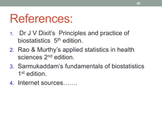 References:
1. Dr J V Dixit’s Principles and practice of
biostatistics 5th edition.
2. Rao & Murthy’s applied statistics in health
sciences 2nd edition.
3. Sarmukaddam’s fundamentals of biostatistics
1st edition.
4. Internet sources…….
42
 
