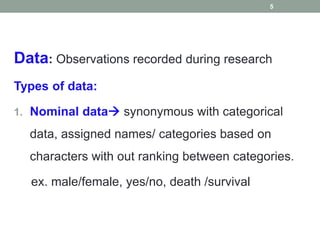Data: Observations recorded during research
Types of data:
1. Nominal data synonymous with categorical
data, assigned names/ categories based on
characters with out ranking between categories.
ex. male/female, yes/no, death /survival
5
 