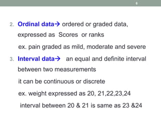 2. Ordinal data ordered or graded data,
expressed as Scores or ranks
ex. pain graded as mild, moderate and severe
3. Interval data an equal and definite interval
between two measurements
it can be continuous or discrete
ex. weight expressed as 20, 21,22,23,24
interval between 20 & 21 is same as 23 &24
6
 