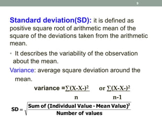 Standard deviation(SD): it is defined as
positive square root of arithmetic mean of the
square of the deviations taken from the arithmetic
mean.
• It describes the variability of the observation
about the mean.
Variance: average square deviation around the
mean.
variance =∑(X-X-)2 or ∑(X-X-)2
n n-1
valuesofNumber
Value)Mean-Valuel(IndividuaofSum
SD
2

9
 