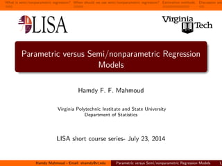 What is semi/nonparametric regression? When should we use semi/nonparametric regression? Estimation methods. Discussion and
Parametric versus Semi/nonparametric Regression
Models
Hamdy F. F. Mahmoud
Virginia Polytechnic Institute and State University
Department of Statistics
LISA short course series- July 23, 2014
Hamdy Mahmoud - Email: ehamdy@vt.edu Parametric versus Semi/nonparametric Regression Models 1/
 