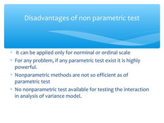 ∗ it can be applied only for norminal or ordinal scale
∗ For any problem, if any parametric test exist it is highly
powerful.
∗ Nonparametric methods are not so efficient as of
parametric test
∗ No nonparametric test available for testing the interaction
in analysis of variance model.
Disadvantages of non parametric test
 