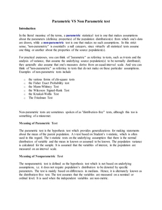 Parametric VS Non Parametric test
Introduction
In the literal meaning of the terms, a parametric statistical test is one that makes assumptions
about the parameters (defining properties) of the population distribution(s) from which one's data
are drawn, while a non-parametric test is one that makes no such assumptions. In this strict
sense, "non-parametric" is essentially a null category, since virtually all statistical tests assume
one thing or another about the properties of the source population(s).
For practical purposes, you can think of "parametric" as referring to tests, such as t-tests and the
analysis of variance, that assume the underlying source population(s) to be normally distributed;
they generally also assume that one's measures derive from an equal-interval scale. And you can
think of "non-parametric" as referring to tests that do not make on these particular assumptions.
Examples of non-parametric tests include
o the various forms of chi-square tests
o the Fisher Exact Probability test
o the Mann-Whitney Test
o the Wilcoxon Signed-Rank Test
o the Kruskal-Wallis Test
o The Friedman Test
Non-parametric tests are sometimes spoken of as "distribution-free" tests, although this too is
something of a misnomer.
Meaning of Parametric Test
The parametric test is the hypothesis test which provides generalizations for making statements
about the mean of the parent population. A t-test based on Student’s t-statistic, which is often
used in this regard. The t-statistic rests on the underlying assumption that there is the normal
distribution of variable and the mean in known or assumed to be known. The population variance
is calculated for the sample. It is assumed that the variables of interest, in the population are
measured on an interval scale.
Meaning of Nonparametric Test
The nonparametric test is defined as the hypothesis test which is not based on underlying
assumptions, i.e. it does not require population’s distribution to be denoted by specific
parameters. The test is mainly based on differences in medians. Hence, it is alternately known as
the distribution-free test. The test assumes that the variables are measured on a nominal or
ordinal level. It is used when the independent variables are non-metric.
 