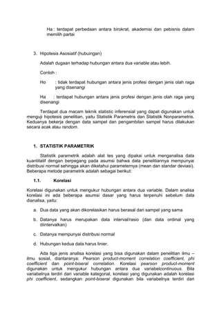 Ha : terdapat perbedaan antara birokrat, akademisi dan pebisnis dalam
memilih partai
3. Hipotesis Asosiatif (hubuingan)
Adalah dugaan terhadap hubungan antara dua variable atau lebih.
Contoh :
Ho : tidak terdapat hubungan antara jenis profesi dengan jenis olah raga
yang disenangi
Ha : terdapat hubungan antara jenis profesi dengan jenis olah raga yang
disenangi
Terdapat dua macam teknik statistic inferensial yang dapat digunakan untuk
menguji hipotesis penelitian, yaitu Statistik Parametris dan Statistik Nonparametris.
Keduanya bekerja dengan data sampel dan pengambilan sampel harus dilakukan
secara acak atau random.
1. STATISTIK PARAMETRIK
Statistik parametrik adalah alat tes yang dipakai untuk menganalisa data
kuantitatif dengan berpegang pada asumsi bahwa data penelitiannya mempunyai
distribusi normal sehingga akan diketahui parameternya (mean dan standar deviasi).
Beberapa metode parametrik adalah sebagai berikut:
1.1. Korelasi
Korelasi digunakan untuk mengukur hubungan antara dua variable. Dalam analisa
korelasi ini ada beberapa asumsi dasar yang harus terpenuhi sebelum data
dianalisa, yaitu:
a. Dua data yang akan dikorelasikan harus berasal dari sampel yang sama
b. Datanya harus merupakan data interval/rasio (dan data ordinal yang
diintervalkan)
c. Datanya mempunyai distribusi normal
d. Hubungan kedua data harus linier.
Ada tiga jenis analisa korelasi yang bisa digunakan dalam penelitian ilmu –
ilmu sosial, diantaranya: Pearson product-moment correlation coefficient, phi
coefficient dan point-biseral correlation. Korelasi pearson product-moment
digunakan untuk mengukur hubungan antara dua variabelcontinuous. Bila
variabelnya terdiri dari variable kategorial, korelasi yang digunakan adalah korelasi
phi coefficient, sedangkan point-biseral digunakan bila variabelnya terdiri dari
 