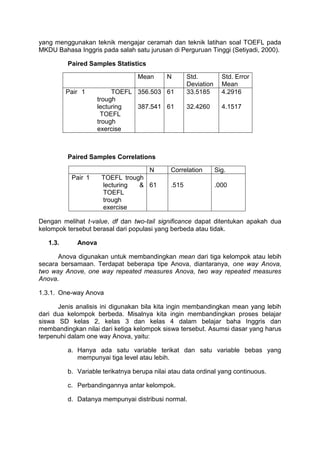 yang menggunakan teknik mengajar ceramah dan teknik latihan soal TOEFL pada
MKDU Bahasa Inggris pada salah satu jurusan di Perguruan Tinggi (Setiyadi, 2000).
Paired Samples Statistics
Mean N Std.
Deviation
Std. Error
Mean
Pair 1 TOEFL
trough
lecturing
TOEFL
trough
exercise
356.503
387.541
61
61
33.5185
32.4260
4.2916
4.1517
Paired Samples Correlations
N Correlation Sig.
Pair 1 TOEFL trough
lecturing &
TOEFL
trough
exercise
61 .515 .000
Dengan melihat t-value, df dan two-tail significance dapat ditentukan apakah dua
kelompok tersebut berasal dari populasi yang berbeda atau tidak.
1.3. Anova
Anova digunakan untuk membandingkan mean dari tiga kelompok atau lebih
secara bersamaan. Terdapat beberapa tipe Anova, diantaranya, one way Anova,
two way Anove, one way repeated measures Anova, two way repeated measures
Anova.
1.3.1. One-way Anova
Jenis analisis ini digunakan bila kita ingin membandingkan mean yang lebih
dari dua kelompok berbeda. Misalnya kita ingin membandingkan proses belajar
siswa SD kelas 2, kelas 3 dan kelas 4 dalam belajar baha Inggris dan
membandingkan nilai dari ketiga kelompok siswa tersebut. Asumsi dasar yang harus
terpenuhi dalam one way Anova, yaitu:
a. Hanya ada satu variable terikat dan satu variable bebas yang
mempunyai tiga level atau lebih.
b. Variable terikatnya berupa nilai atau data ordinal yang continuous.
c. Perbandingannya antar kelompok.
d. Datanya mempunyai distribusi normal.
 
