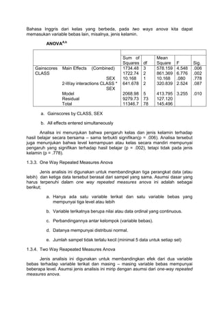 Bahasa Inggris dari kelas yang berbeda, pada two ways anova kita dapat
memasukan variable bebas lain, misalnya, jenis kelamin.
ANOVAA,b
Sum of
Squares df
Mean
Square F Sig.
Gainscores Main Effects (Combined)
CLASS
SEX
2-Way interactions CLASS *
SEX
Model
Residual
Total
1734.48
1722.74
10.168
641.678
2068.98
9279.73
11346.7
3
2
1
2
5
73
78
578.159
861.369
10.168
320.839
413.795
127.120
145.496
4.548
6.776
.080
2.524
3.255
.006
.002
.778
.087
.010
a. Gainscores by CLASS, SEX
b. All effects entered simultaneously
Analisa ini menunjukan bahwa pengaruh kelas dan jenis kelamin terhadap
hasil belajar secara bersama – sama terbukti signifikan(p = .006). Analisa tersebut
juga menunjukan bahwa level kemampuan atau kelas secara mandiri mempunyai
pengaruh yang signifikan terhadap hasil belajar (p = .002), tetapi tidak pada jenis
kelamin (p = .778).
1.3.3. One Way Repeated Measures Anova
Jenis analisis ini digunakan untuk membandingkan tiga perangkat data (atau
lebih) dan ketiga data tersebut berasal dari sampel yang sama. Asumsi dasar yang
harus terpenuhi dalam one way repeated measures anova ini adalah sebagai
berikut;
a. Hanya ada satu variable terikat dan satu variable bebas yang
mempunyai tiga level atau lebih
b. Variable terikatnya berupa nilai atau data ordinal yang continuous.
c. Perbandingannya antar kelompok (variable bebas).
d. Datanya mempunyai distribusi normal.
e. Jumlah sampel tidak terlalu kecil (minimal 5 data untuk setiap sel)
1.3.4. Two Way Reapeated Measures Anova
Jenis analisis ini digunakan untuk membandingkan efek dari dua variable
bebas terhadap variable terikat dan masing – masing variable bebas mempunyai
beberapa level. Asumsi jenis analisis ini mirip dengan asumsi dari one-way repeated
measures anova.
 