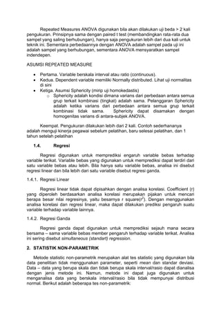 Repeated Measures ANOVA digunakan bila akan dilakukan uji beda > 2 kali
pengukuran. Prinsipnya sama dengan paired t test (membandingkan rata-rata dua
sampel yang saling berhubungan), hanya saja pengukuran lebih dari dua kali untuk
teknik ini. Sementara perbedaannya dengan ANOVA adalah sampel pada uji ini
adalah sampel yang berhubungan, sementara ANOVA mensyaratkan sampel
indendepen.
ASUMSI REPEATED MEASURE
 Pertama. Variable berskala interval atau ratio (continuous).
 Kedua. Dependent variable memiliki Normally distributed. Lihat uji normalitas
di sini
 Ketiga. Asumsi Sphericity (mirip uji homokedastis)
o Sphericity adalah kondisi dimana varians dari perbedaan antara semua
grup terkait kombinasi (tingkat) adalah sama. Pelanggaran Sphericity
adalah ketika varians dari perbedaan antara semua grup terkait
kombinasi tidak sama. Sphericity dapat disamakan dengan
homogenitas varians di antara-subjek ANOVA.
Keempat. Pengukuran dilakukan lebih dari 2 kali. Contoh sederhananya
adalah menguji kinerja pegawai sebelum pelatihan, baru selesai pelatihan, dan 1
tahun setelah pelatihan
1.4. Regresi
Regresi digunakan untuk memprediksi engaruh variable bebas terhadap
variable terikat. Variable bebas yang digunakan untuk memprediksi dapat terdiri dari
satu variable bebas atau lebih. Bila hanya satu variable bebas, analisa ini disebut
regresi linear dan bila lebih dari satu variable disebut regresi ganda.
1.4.1. Regresi Linear
Regresi linear tidak dapat dipisahkan dengan analisa korelasi. Coefficient (r)
yang diperoleh berdasarkan analisa korelasi merupakan pijakan untuk mencari
berapa besar nilai regresinya, yaitu besarnya r square(r2
). Dengan menggunakan
analisa korelasi dan regresi linear, maka dapat dilakukan prediksi pengaruh suatu
variable terhadap variable lainnya.
1.4.2. Regresi Ganda
Regresi ganda dapat digunakan untuk memprediksi sejauh mana secara
bersama – sama variable bebas member pengaruh terhadap variable terikat. Analisa
ini sering disebut simultaneous (standart) regression.
2. STATISTIK NON-PARAMETRIK
Metode statistic non-parametrik merupakan alat tes statistic yang digunakan bila
data penelitian tidak menggunakan parameter, seperti mean dan standar deviasi.
Data – data yang berupa skala dan tidak berupa skala interval/rasio dapat dianalisa
dengan jenis metode ini. Namun, metode ini dapat juga digunakan untuk
menganalisa data yang berskala interval/rasio bila tidak mempunyai distribusi
normal. Berikut adalah beberapa tes non-parametrik:
 