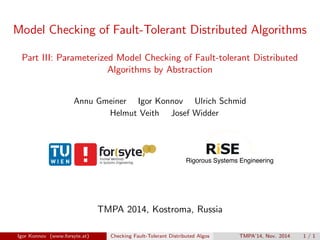Model Checking of Fault-Tolerant Distributed Algorithms
Part III: Parameterized Model Checking of Fault-tolerant Distributed
Algorithms by Abstraction
Annu Gmeiner Igor Konnov Ulrich Schmid
Helmut Veith Josef Widder
TMPA 2014, Kostroma, Russia
Igor Konnov (www.forsyte.at) Checking Fault-Tolerant Distributed Algos TMPA’14, Nov. 2014 1 / 1
 