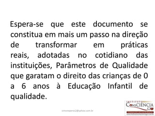 Espera-se que este documento se
constitua em mais um passo na direção
de      transformar    em      práticas
reais, adotadas no cotidiano das
instituições, Parâmetros de Qualidade
que garatam o direito das crianças de 0
a 6 anos à Educação Infantil de
qualidade.
              simoneperes2@yahoo.com.br   10
 