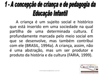 A criança é um sujeito social e histórico
que está inserido em uma sociedade na qual
partilha de uma determinada cultura. É
profundamente marcada pelo meio social em
que se desenvolve, mas também contribui
com ele (BRASIL, 1994a). A criança, assim, não
é uma abstração, mas um ser produtor e
produto da história e da cultura (FARIA, 1999).


                simoneperes2@yahoo.com.br     14
 