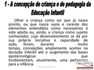 Olhar a criança como ser que já nasce
pronto, ou que nasce vazio e carente dos
elementos entendidos como necessários à
vida adulta ou, ainda, a criança como sujeito
conhecedor, cujo desenvolvimento se dá por
sua própria iniciativa e capacidade de
ação, foram, durante                   muito
tempo, concepções amplamente aceitas na
ducação Infantil até o surgimento das bases
epistemológicas                          que
fundamentam, atualmente, uma pedagogia
para a infância.simoneperes2@yahoo.com.br   15
 