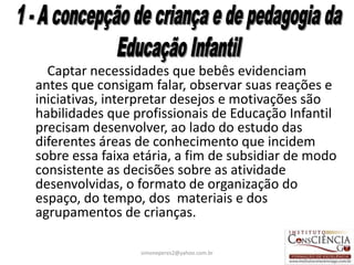 Captar necessidades que bebês evidenciam
antes que consigam falar, observar suas reações e
iniciativas, interpretar desejos e motivações são
habilidades que profissionais de Educação Infantil
precisam desenvolver, ao lado do estudo das
diferentes áreas de conhecimento que incidem
sobre essa faixa etária, a fim de subsidiar de modo
consistente as decisões sobre as atividade
desenvolvidas, o formato de organização do
espaço, do tempo, dos materiais e dos
agrupamentos de crianças.

                 simoneperes2@yahoo.com.br       16
 