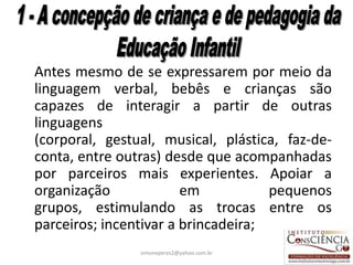 Antes mesmo de se expressarem por meio da
linguagem verbal, bebês e crianças são
capazes de interagir a partir de outras
linguagens
(corporal, gestual, musical, plástica, faz-de-
conta, entre outras) desde que acompanhadas
por parceiros mais experientes. Apoiar a
organização             em           pequenos
grupos, estimulando as trocas entre os
parceiros; incentivar a brincadeira;
                simoneperes2@yahoo.com.br    17
 