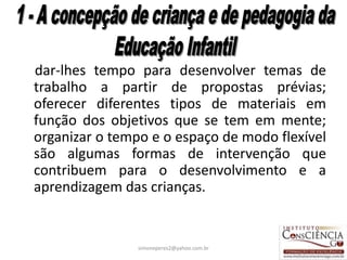 dar-lhes tempo para desenvolver temas de
trabalho a partir de propostas prévias;
oferecer diferentes tipos de materiais em
função dos objetivos que se tem em mente;
organizar o tempo e o espaço de modo flexível
são algumas formas de intervenção que
contribuem para o desenvolvimento e a
aprendizagem das crianças.


                simoneperes2@yahoo.com.br   18
 
