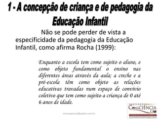 Não se pode perder de vista a
especificidade da pedagogia da Educação
Infantil, como afirma Rocha (1999):

       Enquanto a escola tem como sujeito o aluno, e
       como objeto fundamental o ensino nas
       diferentes áreas através da aula; a creche e a
       pré-escola têm como objeto as relações
       educativas travadas num espaço de convívio
       coletivo que tem como sujeito a criança de 0 até
       6 anos de idade.
                  simoneperes2@yahoo.com.br               19
 