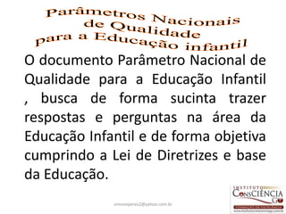 O documento Parâmetro Nacional de
Qualidade para a Educação Infantil
, busca de forma sucinta trazer
respostas e perguntas na área da
Educação Infantil e de forma objetiva
cumprindo a Lei de Diretrizes e base
da Educação.
             simoneperes2@yahoo.com.br   2
 