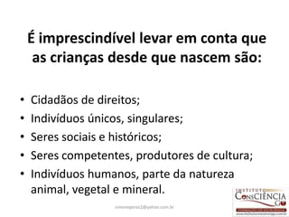 É imprescindível levar em conta que
     as crianças desde que nascem são:

•   Cidadãos de direitos;
•   Indivíduos únicos, singulares;
•   Seres sociais e históricos;
•   Seres competentes, produtores de cultura;
•   Indivíduos humanos, parte da natureza
    animal, vegetal e mineral.
                   simoneperes2@yahoo.com.br    20
 