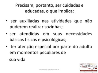 Precisam, portanto, ser cuidadas e
         educadas, o que implica:

• ser auxiliadas nas atividades que não
  puderem realizar sozinhas;
• ser atendidas em suas necessidades
  básicas físicas e psicológicas;
• ter atenção especial por parte do adulto
  em momentos peculiares de
  sua vida.
                simoneperes2@yahoo.com.br   21
 