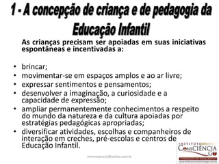 As crianças precisam ser apoiadas em suas iniciativas
    espontâneas e incentivadas a:

• brincar;
• movimentar-se em espaços amplos e ao ar livre;
• expressar sentimentos e pensamentos;
• desenvolver a imaginação, a curiosidade e a
  capacidade de expressão;
• ampliar permanentemente conhecimentos a respeito
  do mundo da natureza e da cultura apoiadas por
  estratégias pedagógicas apropriadas;
• diversificar atividades, escolhas e companheiros de
  interação em creches, pré-escolas e centros de
  Educação Infantil.
                      simoneperes2@yahoo.com.br         22
 