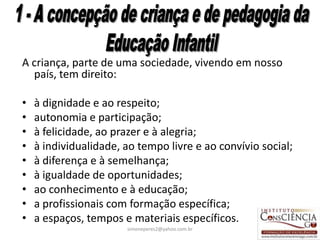 A criança, parte de uma sociedade, vivendo em nosso
  país, tem direito:

•   à dignidade e ao respeito;
•   autonomia e participação;
•   à felicidade, ao prazer e à alegria;
•   à individualidade, ao tempo livre e ao convívio social;
•   à diferença e à semelhança;
•   à igualdade de oportunidades;
•   ao conhecimento e à educação;
•   a profissionais com formação específica;
•   a espaços, tempos e materiais específicos.
                       simoneperes2@yahoo.com.br              23
 
