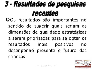 Os resultados são importantes no
 sentido de sugerir quais seriam as
 dimensões de qualidade estratégicas
 a serem priorizadas para se obter os
 resultados   mais    positivos    no
 desenpenho presente e futuro das
 crianças
              simoneperes2@yahoo.com.br   26
 
