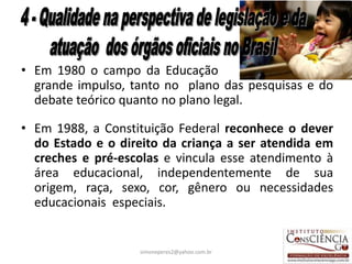 • Em 1980 o campo da Educação Infantil ganhou um
  grande impulso, tanto no plano das pesquisas e do
  debate teórico quanto no plano legal.

• Em 1988, a Constituição Federal reconhece o dever
  do Estado e o direito da criança a ser atendida em
  creches e pré-escolas e vincula esse atendimento à
  área educacional, independentemente de sua
  origem, raça, sexo, cor, gênero ou necessidades
  educacionais especiais.


                   simoneperes2@yahoo.com.br      30
 