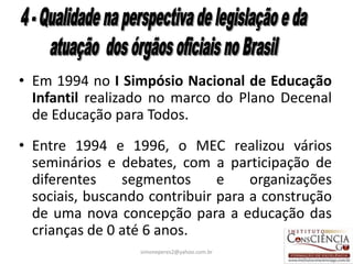 • Em 1994 no I Simpósio Nacional de Educação
  Infantil realizado no marco do Plano Decenal
  de Educação para Todos.
• Entre 1994 e 1996, o MEC realizou vários
  seminários e debates, com a participação de
  diferentes    segmentos      e    organizações
  sociais, buscando contribuir para a construção
  de uma nova concepção para a educação das
  crianças de 0 até 6 anos.
                  simoneperes2@yahoo.com.br    31
 