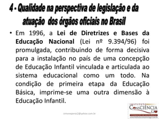 • Em 1996, a Lei de Diretrizes e Bases da
  Educação Nacional (Lei nº 9.394/96) foi
  promulgada, contribuindo de forma decisiva
  para a instalação no país de uma concepção
  de Educação Infantil vinculada e articulada ao
  sistema educacional como um todo. Na
  condição de primeira etapa da Educação
  Básica, imprime-se uma outra dimensão à
  Educação Infantil.
                  simoneperes2@yahoo.com.br    32
 
