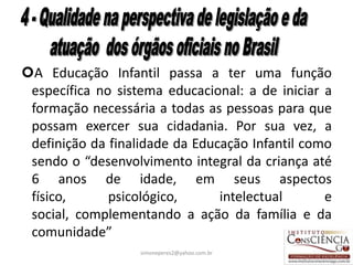 A Educação Infantil passa a ter uma função
 específica no sistema educacional: a de iniciar a
 formação necessária a todas as pessoas para que
 possam exercer sua cidadania. Por sua vez, a
 definição da finalidade da Educação Infantil como
 sendo o “desenvolvimento integral da criança até
 6 anos de idade, em seus aspectos
 físico,      psicológico,      intelectual      e
 social, complementando a ação da família e da
 comunidade”
                   simoneperes2@yahoo.com.br     33
 