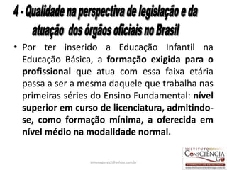 • Por ter inserido a Educação Infantil na
  Educação Básica, a formação exigida para o
  profissional que atua com essa faixa etária
  passa a ser a mesma daquele que trabalha nas
  primeiras séries do Ensino Fundamental: nível
  superior em curso de licenciatura, admitindo-
  se, como formação mínima, a oferecida em
  nível médio na modalidade normal.

                  simoneperes2@yahoo.com.br   34
 