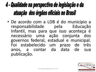 • De acordo com a LDB é do município a
  responsabilidade     pela     Educação
  Infantil, mas para que isso aconteça é
  necessário uma ação conjunta dos
  governos federal, estadual e municipal.
  Foi estabelecido um prazo de três
  anos, a contar da data de sua
  publicação.

               simoneperes2@yahoo.com.br   35
 