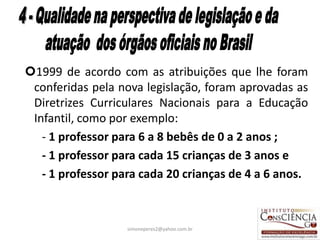 1999 de acordo com as atribuições que lhe foram
 conferidas pela nova legislação, foram aprovadas as
 Diretrizes Curriculares Nacionais para a Educação
 Infantil, como por exemplo:
   - 1 professor para 6 a 8 bebês de 0 a 2 anos ;
   - 1 professor para cada 15 crianças de 3 anos e
   - 1 professor para cada 20 crianças de 4 a 6 anos.



                   simoneperes2@yahoo.com.br      36
 