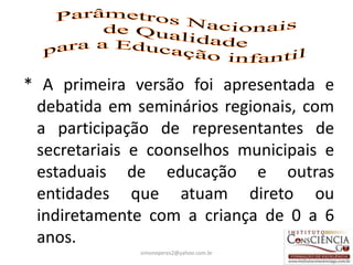 * A primeira versão foi apresentada e
 debatida em seminários regionais, com
 a participação de representantes de
 secretariais e coonselhos municipais e
 estaduais de educação e outras
 entidades que atuam direto ou
 indiretamente com a criança de 0 a 6
 anos.
              simoneperes2@yahoo.com.br   5
 